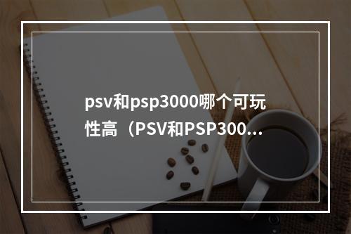 psv和psp3000哪个可玩性高（PSV和PSP3000哪个可玩性高？详细比较评测）