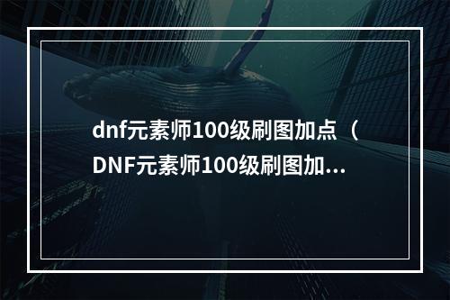 dnf元素师100级刷图加点（DNF元素师100级刷图加点攻略：一起畅玩燃烧热爆的战斗）