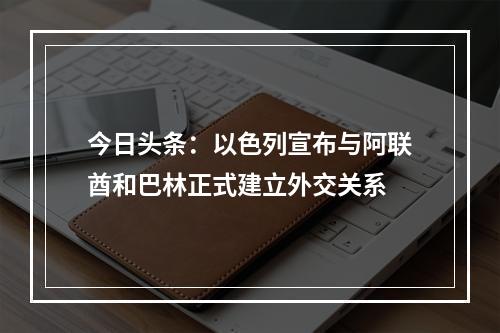 今日头条：以色列宣布与阿联酋和巴林正式建立外交关系