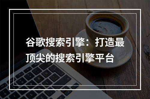 谷歌搜索引擎：打造最顶尖的搜索引擎平台