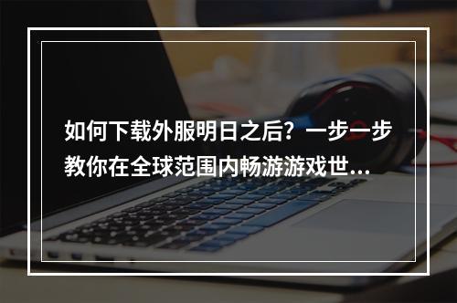 如何下载外服明日之后？一步一步教你在全球范围内畅游游戏世界！