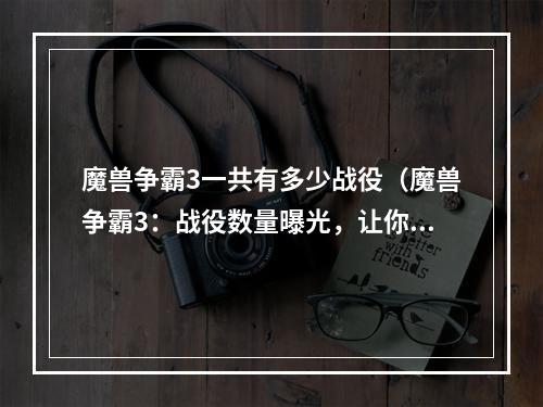 魔兽争霸3一共有多少战役（魔兽争霸3：战役数量曝光，让你的游戏更丰富）