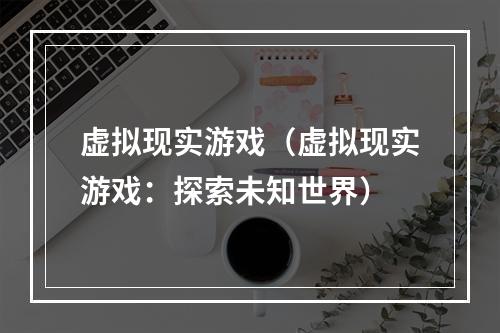 虚拟现实游戏（虚拟现实游戏：探索未知世界）