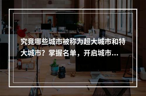 究竟哪些城市被称为超大城市和特大城市？掌握名单，开启城市品味之旅！