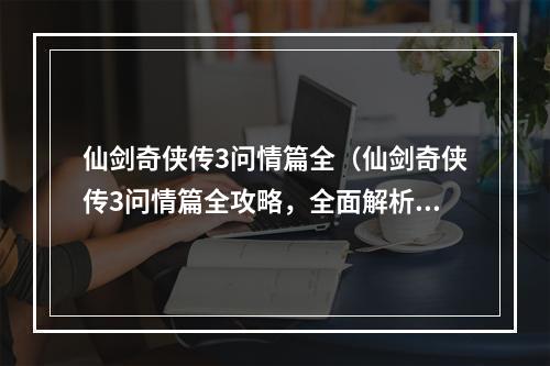 仙剑奇侠传3问情篇全（仙剑奇侠传3问情篇全攻略，全面解析游戏玩法）