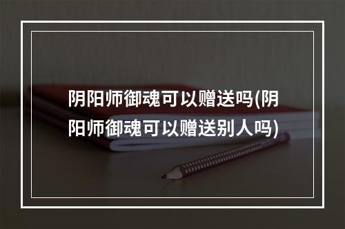 阴阳师御魂可以赠送吗(阴阳师御魂可以赠送别人吗)