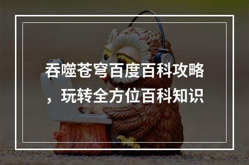 吞噬苍穹百度百科攻略，玩转全方位百科知识