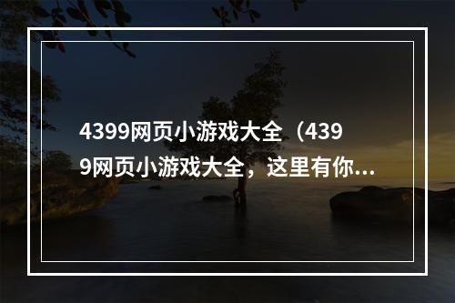 4399网页小游戏大全（4399网页小游戏大全，这里有你想玩的所有游戏！）