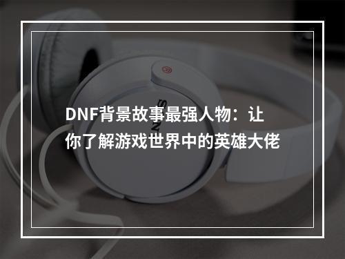 DNF背景故事最强人物：让你了解游戏世界中的英雄大佬