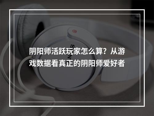 阴阳师活跃玩家怎么算？从游戏数据看真正的阴阳师爱好者