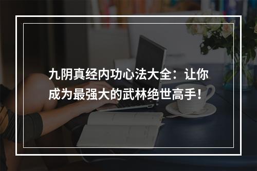 九阴真经内功心法大全：让你成为最强大的武林绝世高手！