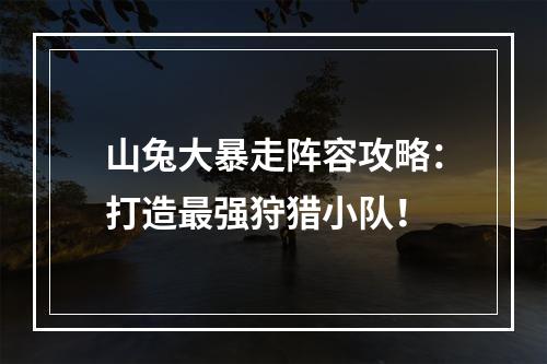 山兔大暴走阵容攻略：打造最强狩猎小队！