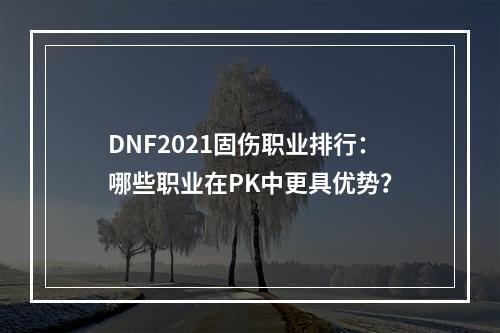 DNF2021固伤职业排行：哪些职业在PK中更具优势？