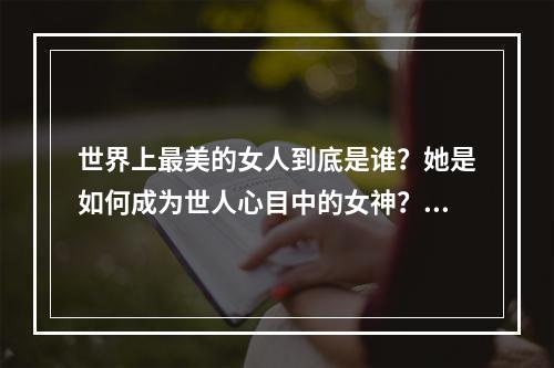 世界上最美的女人到底是谁？她是如何成为世人心目中的女神？下面就让我们来一探究竟。