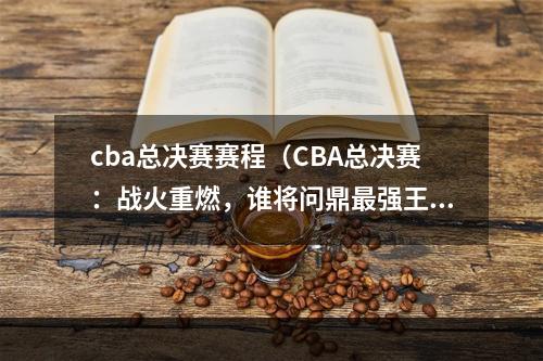 cba总决赛赛程（CBA总决赛：战火重燃，谁将问鼎最强王者宝座？）