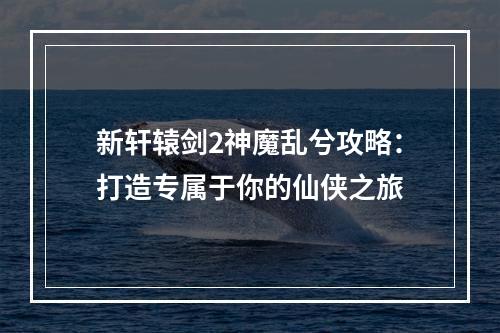 新轩辕剑2神魔乱兮攻略：打造专属于你的仙侠之旅