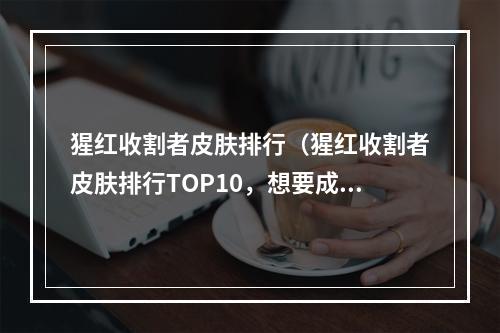 猩红收割者皮肤排行（猩红收割者皮肤排行TOP10，想要成为杀戮之王，你需要的就是这些皮肤！）