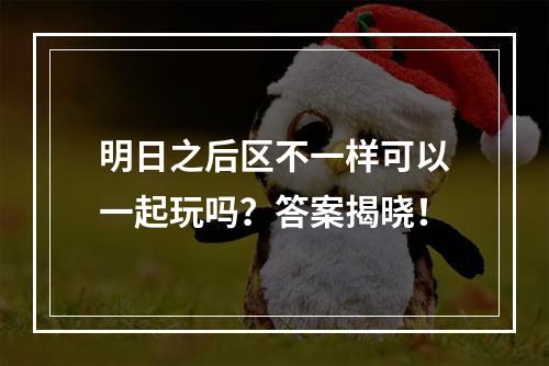 明日之后区不一样可以一起玩吗？答案揭晓！