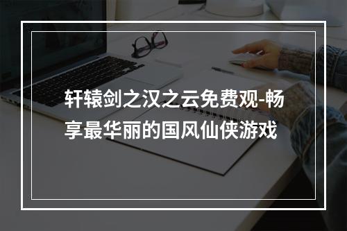 轩辕剑之汉之云免费观-畅享最华丽的国风仙侠游戏