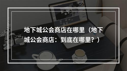 地下城公会商店在哪里（地下城公会商店：到底在哪里？）