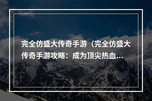 完全仿盛大传奇手游（完全仿盛大传奇手游攻略：成为顶尖热血战士）