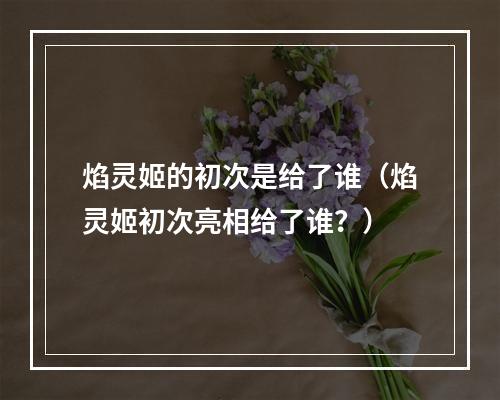 焰灵姬的初次是给了谁（焰灵姬初次亮相给了谁？）