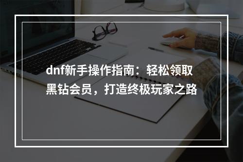 dnf新手操作指南：轻松领取黑钻会员，打造终极玩家之路