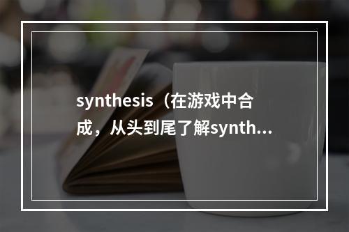 synthesis（在游戏中合成，从头到尾了解synthesis技巧和策略）