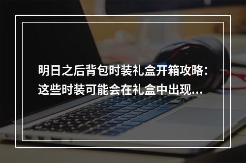 明日之后背包时装礼盒开箱攻略：这些时装可能会在礼盒中出现！