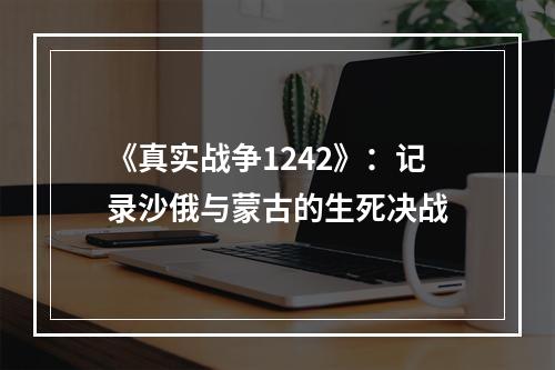 《真实战争1242》：记录沙俄与蒙古的生死决战