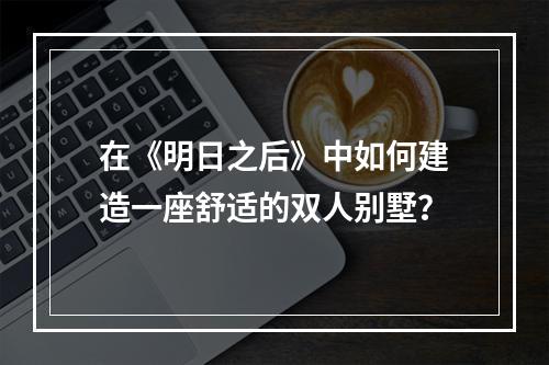 在《明日之后》中如何建造一座舒适的双人别墅？