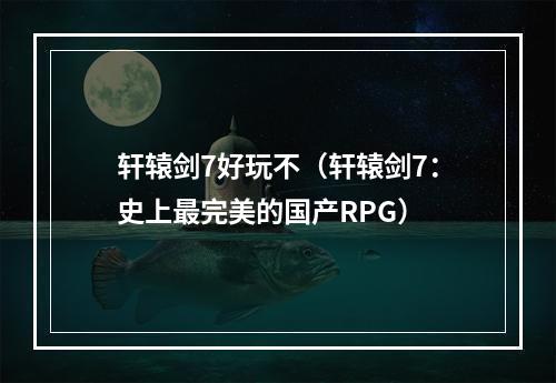 轩辕剑7好玩不（轩辕剑7：史上最完美的国产RPG）