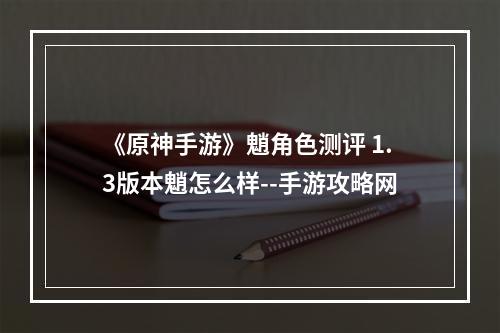 《原神手游》魈角色测评 1.3版本魈怎么样--手游攻略网