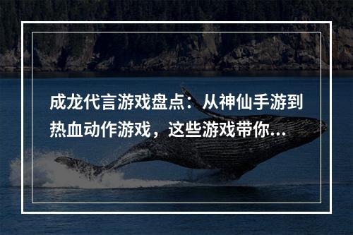 成龙代言游戏盘点：从神仙手游到热血动作游戏，这些游戏带你领略巨星魅力