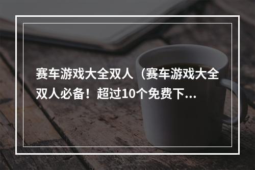 赛车游戏大全双人（赛车游戏大全双人必备！超过10个免费下载赛车游戏推荐）