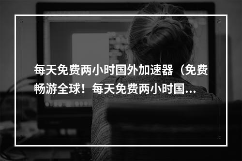 每天免费两小时国外加速器（免费畅游全球！每天免费两小时国外加速器助你无限畅玩游戏！）