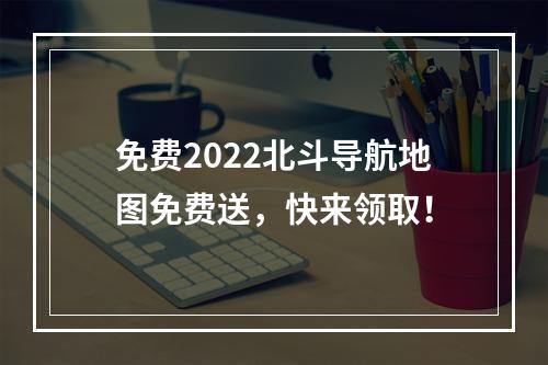 免费2022北斗导航地图免费送，快来领取！