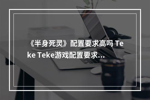 《半身死灵》配置要求高吗 Teke Teke游戏配置要求一览--安卓攻略网