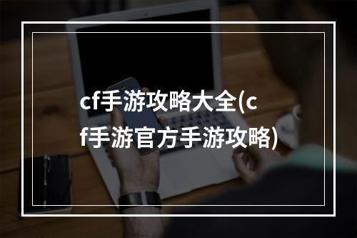 cf手游攻略大全(cf手游官方手游攻略)