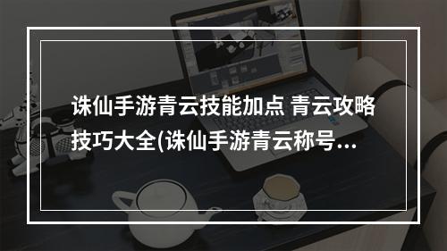 诛仙手游青云技能加点 青云攻略技巧大全(诛仙手游青云称号属性)