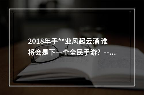 2018年手**业风起云涌 谁将会是下一个全民手游？--游戏攻略网