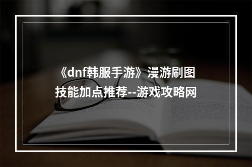 《dnf韩服手游》漫游刷图技能加点推荐--游戏攻略网