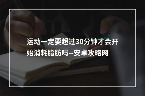 运动一定要超过30分钟才会开始消耗脂肪吗--安卓攻略网