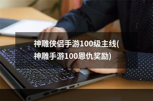 神雕侠侣手游100级主线(神雕手游100恩仇奖励)