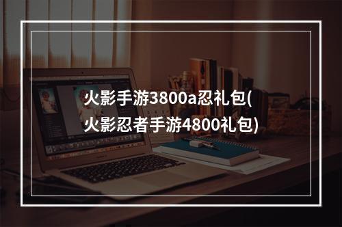 火影手游3800a忍礼包(火影忍者手游4800礼包)