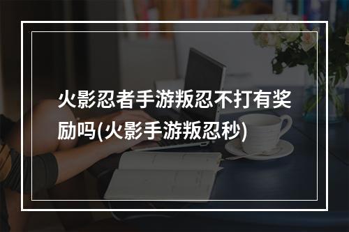 火影忍者手游叛忍不打有奖励吗(火影手游叛忍秒)