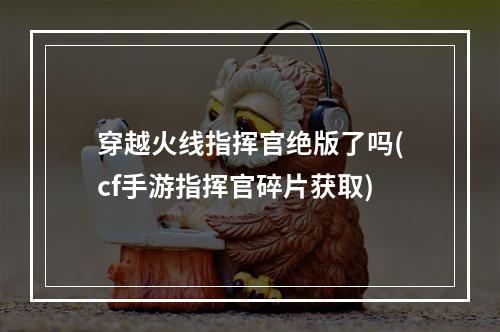 穿越火线指挥官绝版了吗(cf手游指挥官碎片获取)