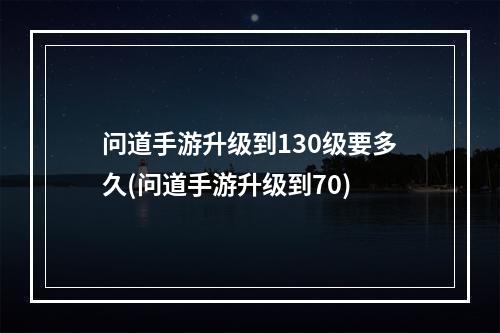 问道手游升级到130级要多久(问道手游升级到70)