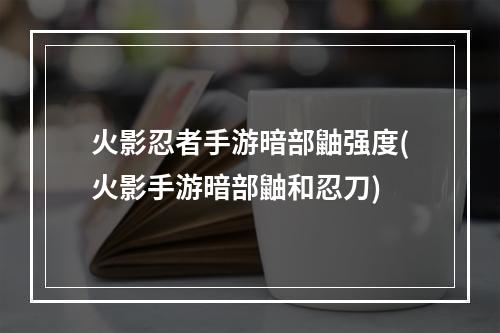 火影忍者手游暗部鼬强度(火影手游暗部鼬和忍刀)