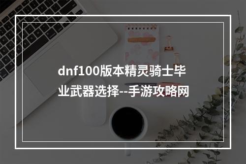 dnf100版本精灵骑士毕业武器选择--手游攻略网